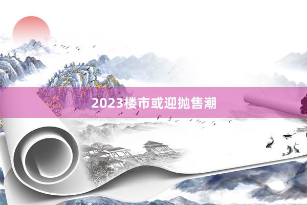 2023楼市或迎抛售潮