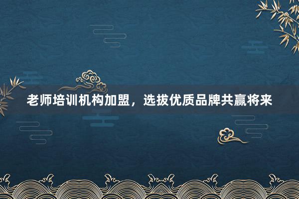 老师培训机构加盟，选拔优质品牌共赢将来